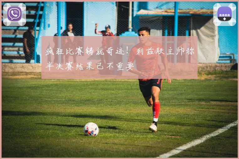 疯狂比赛铸就奇迹！利兹联主帅称半决赛结果已不重要