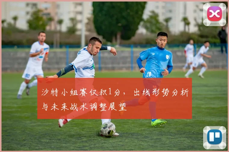 沙特小组赛仅积1分,出线形势分析与未来战术调整展望