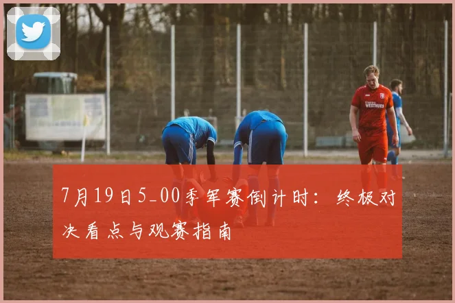7月19日5_00季军赛倒计时：终极对决看点与观赛指南