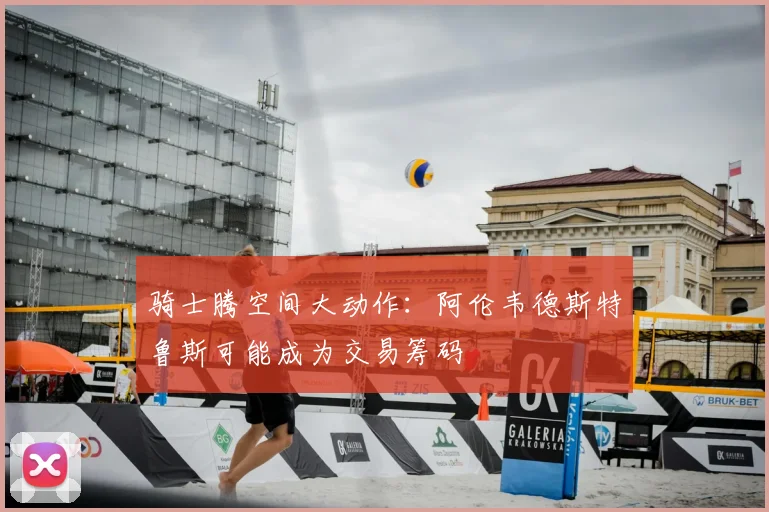 骑士腾空间大动作：阿伦韦德斯特鲁斯可能成为交易筹码