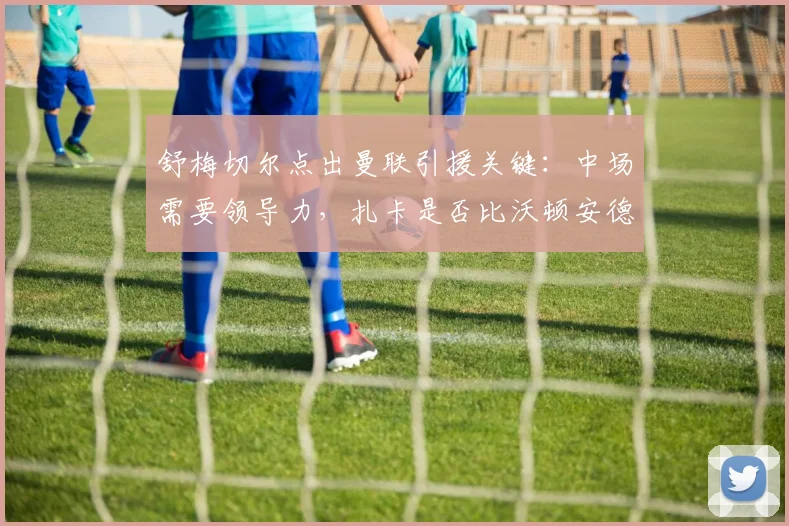 舒梅切尔点出曼联引援关键:中场需要领导力,扎卡是否比沃顿安德森更合适?