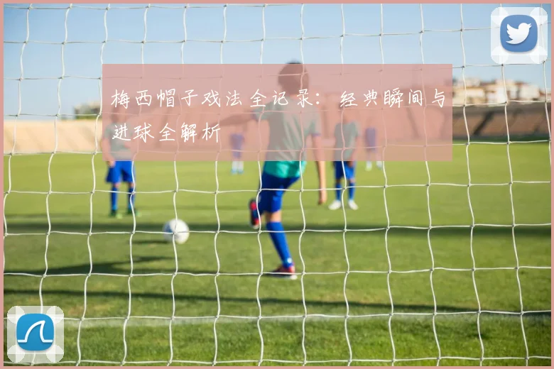 梅西帽子戏法全记录：经典瞬间与进球全解析