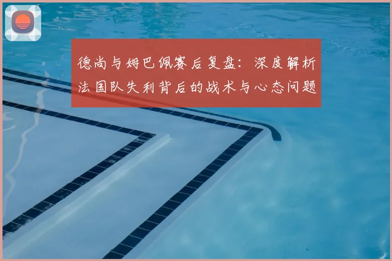 德尚与姆巴佩赛后复盘:深度解析法国队失利背后的战术与心态问题
