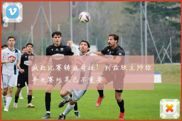 疯狂比赛铸就奇迹！利兹联主帅称半决赛结果已不重要