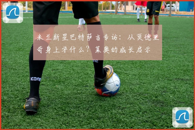 米兰新星巴特萨吉专访：从莫德里奇身上学什么？莱奥的成长启示