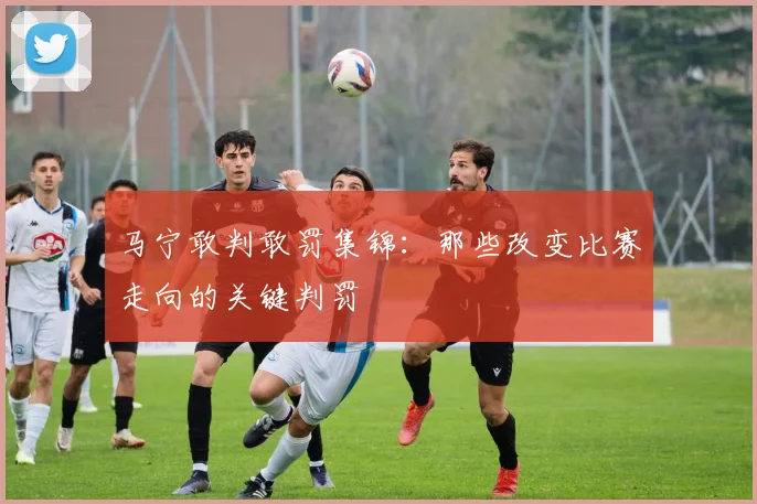 马宁敢判敢罚集锦：那些改变比赛走向的关键判罚