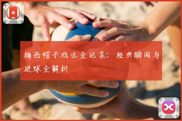 梅西帽子戏法全记录：经典瞬间与进球全解析