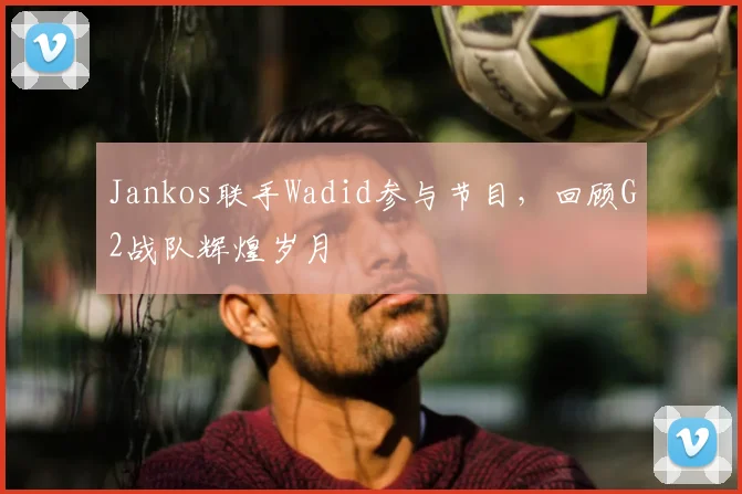Jankos联手Wadid参与节目,回顾G2战队辉煌岁月