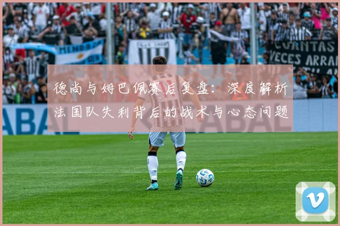 德尚与姆巴佩赛后复盘:深度解析法国队失利背后的战术与心态问题