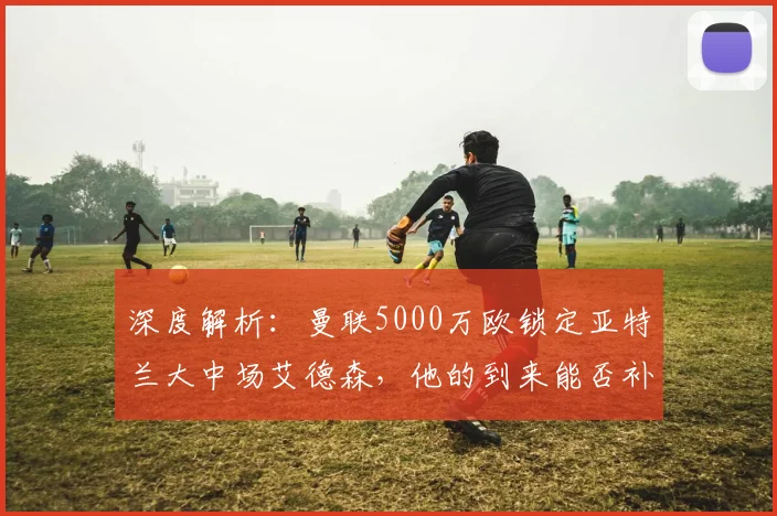 深度解析:曼联5000万欧锁定亚特兰大中场艾德森,他的到来能否补强红魔短板?